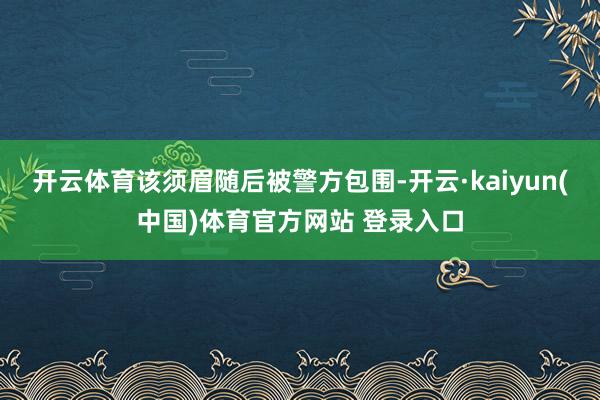 开云体育该须眉随后被警方包围-开云·kaiyun(中国)体育官方网站 登录入口