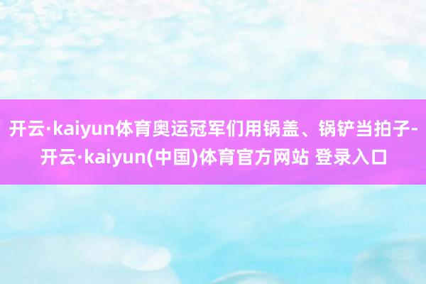 开云·kaiyun体育奥运冠军们用锅盖、锅铲当拍子-开云·kaiyun(中国)体育官方网站 登录入口