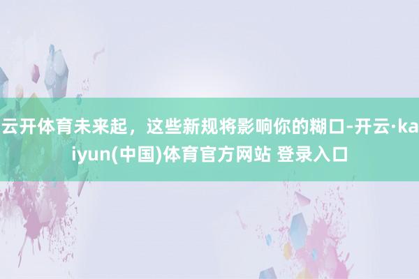 云开体育未来起，这些新规将影响你的糊口-开云·kaiyun(中国)体育官方网站 登录入口