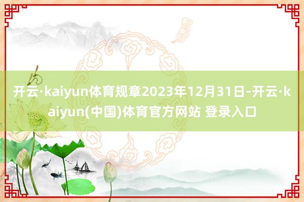 开云·kaiyun体育规章2023年12月31日-开云·kaiyun(中国)体育官方网站 登录入口