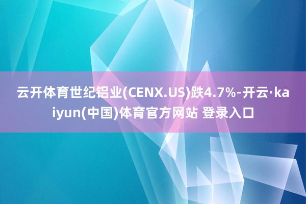 云开体育世纪铝业(CENX.US)跌4.7%-开云·kaiyun(中国)体育官方网站 登录入口