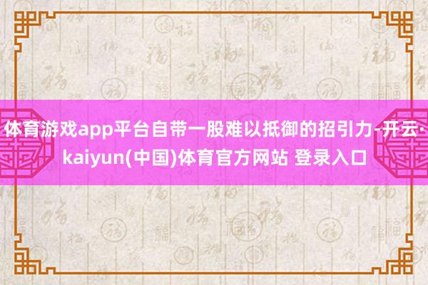 体育游戏app平台自带一股难以抵御的招引力-开云·kaiyun(中国)体育官方网站 登录入口