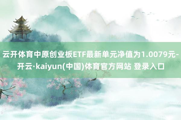 云开体育中原创业板ETF最新单元净值为1.0079元-开云·kaiyun(中国)体育官方网站 登录入口