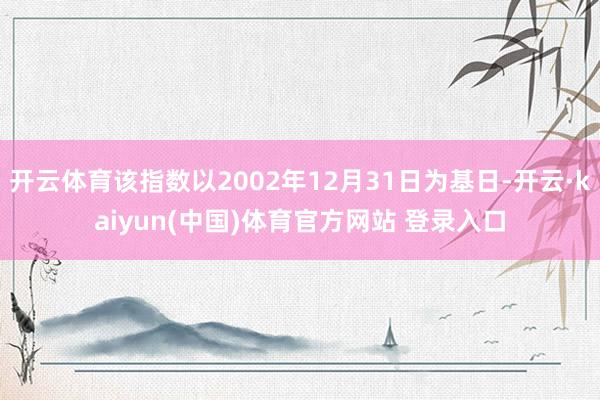 开云体育该指数以2002年12月31日为基日-开云·kaiyun(中国)体育官方网站 登录入口