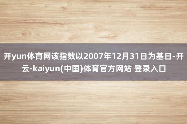 开yun体育网该指数以2007年12月31日为基日-开云·kaiyun(中国)体育官方网站 登录入口