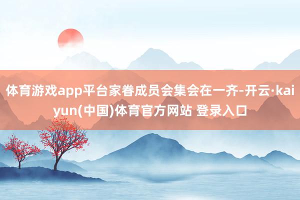 体育游戏app平台家眷成员会集会在一齐-开云·kaiyun(中国)体育官方网站 登录入口