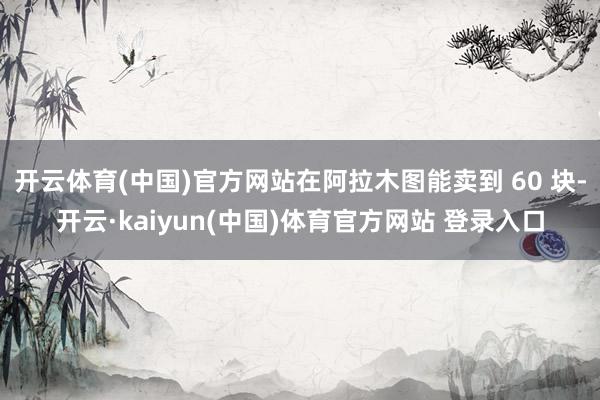 开云体育(中国)官方网站在阿拉木图能卖到 60 块-开云·kaiyun(中国)体育官方网站 登录入口