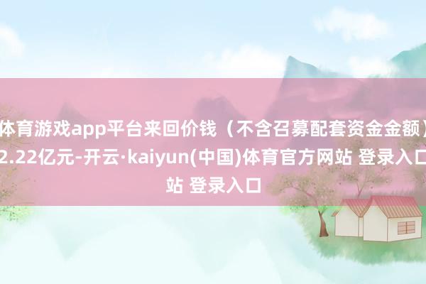 体育游戏app平台来回价钱（不含召募配套资金金额）2.22亿元-开云·kaiyun(中国)体育官方网站 登录入口