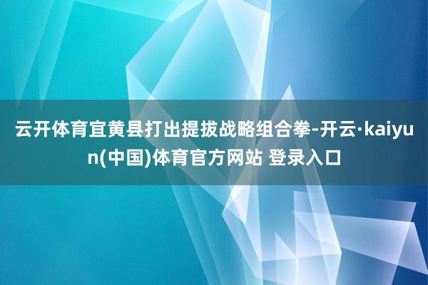 云开体育宜黄县打出提拔战略组合拳-开云·kaiyun(中国)体育官方网站 登录入口