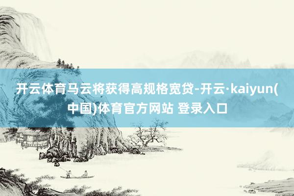 开云体育马云将获得高规格宽贷-开云·kaiyun(中国)体育官方网站 登录入口