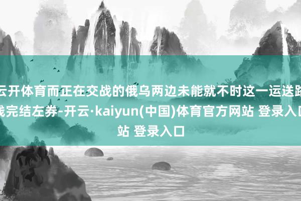 云开体育而正在交战的俄乌两边未能就不时这一运送路线完结左券-开云·kaiyun(中国)体育官方网站 登录入口