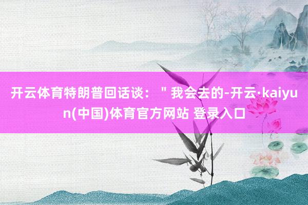 开云体育特朗普回话谈：＂我会去的-开云·kaiyun(中国)体育官方网站 登录入口