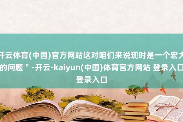 开云体育(中国)官方网站这对咱们来说现时是一个宏大的问题＂-开云·kaiyun(中国)体育官方网站 登录入口