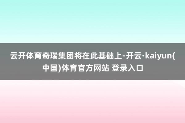 云开体育奇瑞集团将在此基础上-开云·kaiyun(中国)体育官方网站 登录入口