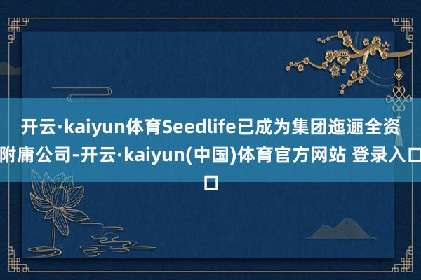 开云·kaiyun体育Seedlife已成为集团迤逦全资附庸公司-开云·kaiyun(中国)体育官方网站 登录入口