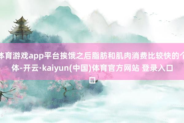 体育游戏app平台挨饿之后脂肪和肌肉消费比较快的个体-开云·kaiyun(中国)体育官方网站 登录入口