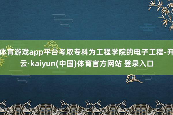 体育游戏app平台考取专科为工程学院的电子工程-开云·kaiyun(中国)体育官方网站 登录入口