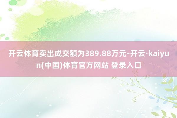 开云体育卖出成交额为389.88万元-开云·kaiyun(中国)体育官方网站 登录入口