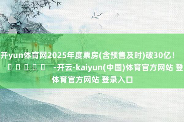 开yun体育网2025年度票房(含预售及时)破30亿！      		  					  -开云·kaiyun(中国)体育官方网站 登录入口