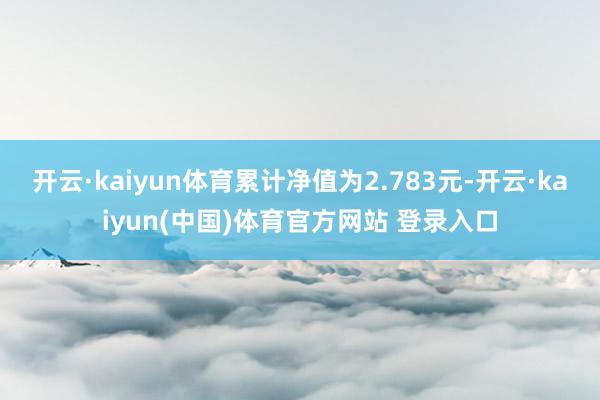 开云·kaiyun体育累计净值为2.783元-开云·kaiyun(中国)体育官方网站 登录入口